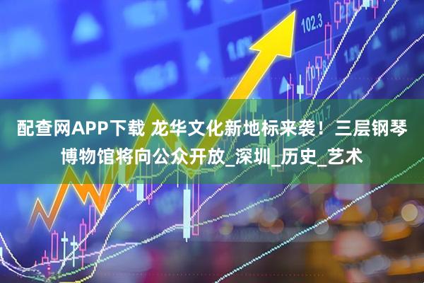 配查网APP下载 龙华文化新地标来袭！三层钢琴博物馆将向公众开放_深圳_历史_艺术