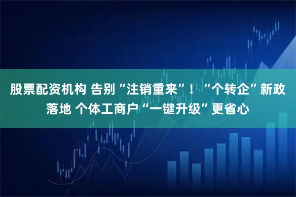 股票配资机构 告别“注销重来”！“个转企”新政落地 个体工商户“一键升级”更省心