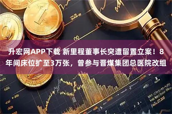 升宏网APP下载 新里程董事长突遭留置立案！8年间床位扩至3万张，曾参与晋煤集团总医院改组