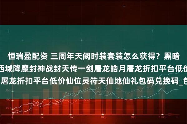 恒瑞盈配资 三周年天阙时装套装怎么获得？黑暗光年白蛇传奇西游传奇西域降魔封神战封天传一剑屠龙皓月屠龙折扣平台低价仙位灵符天仙地仙礼包码兑换码_包服_包括