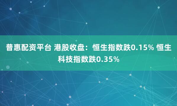 普惠配资平台 港股收盘：恒生指数跌0.15% 恒生科技指数跌0.35%