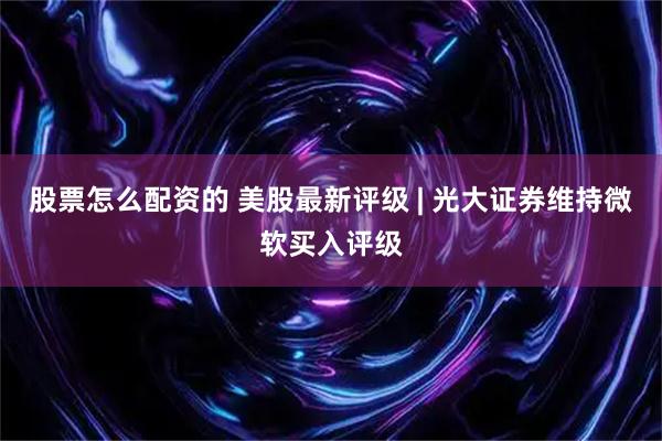 股票怎么配资的 美股最新评级 | 光大证券维持微软买入评级