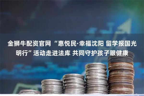 金狮牛配资官网 “惠悦民·幸福沈阳 留学报国光明行”活动走进法库 共同守护孩子眼健康