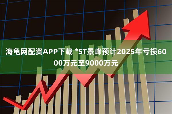 海龟网配资APP下载 *ST景峰预计2025年亏损6000万元至9000万元