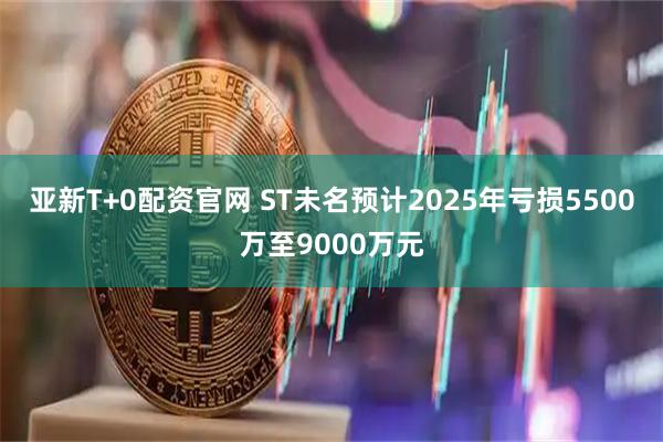 亚新T+0配资官网 ST未名预计2025年亏损5500万至9000万元
