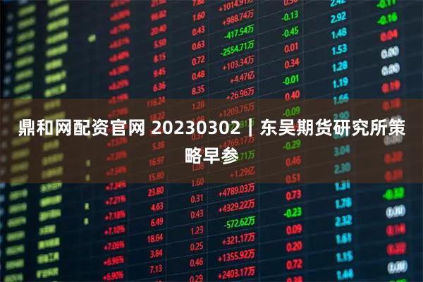 鼎和网配资官网 20230302｜东吴期货研究所策略早参