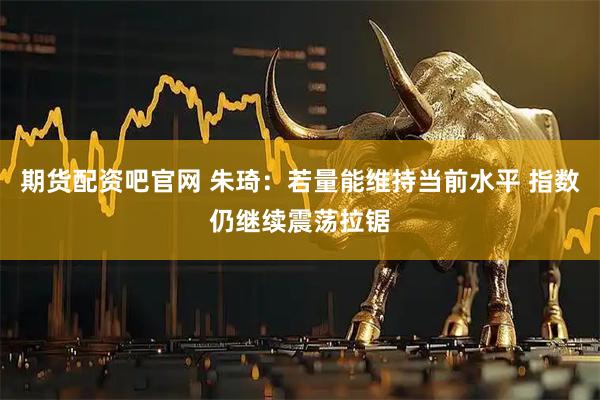 期货配资吧官网 朱琦：若量能维持当前水平 指数仍继续震荡拉锯