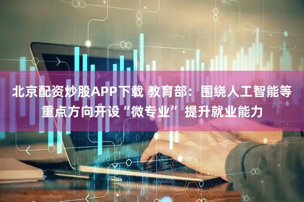 北京配资炒股APP下载 教育部：围绕人工智能等重点方向开设“微专业” 提升就业能力