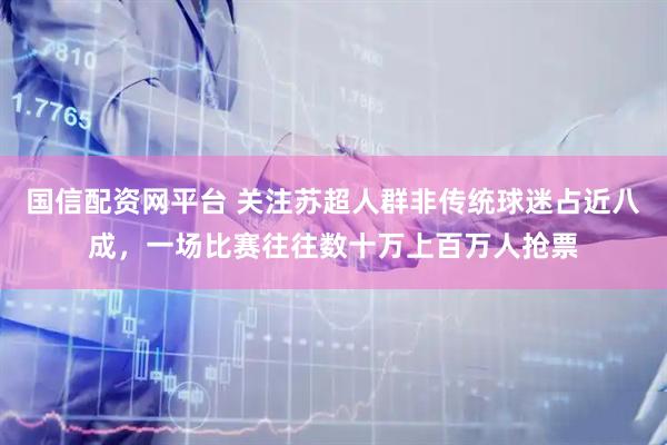 国信配资网平台 关注苏超人群非传统球迷占近八成，一场比赛往往数十万上百万人抢票