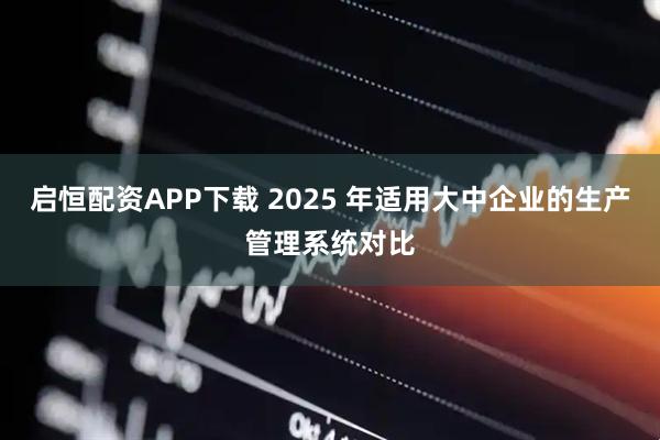 启恒配资APP下载 2025 年适用大中企业的生产管理系统对比