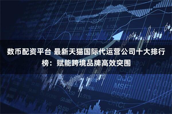 数币配资平台 最新天猫国际代运营公司十大排行榜：赋能跨境品牌高效突围