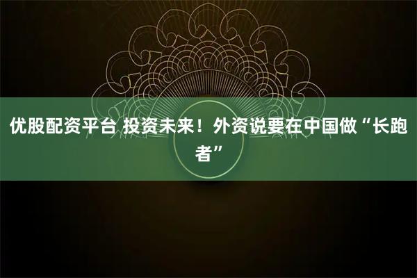 优股配资平台 投资未来！外资说要在中国做“长跑者”
