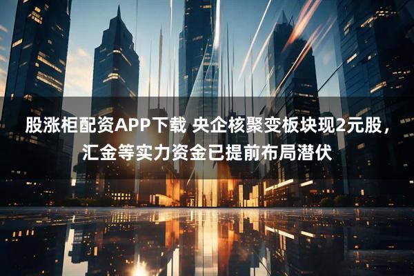 股涨柜配资APP下载 央企核聚变板块现2元股，汇金等实力资金已提前布局潜伏